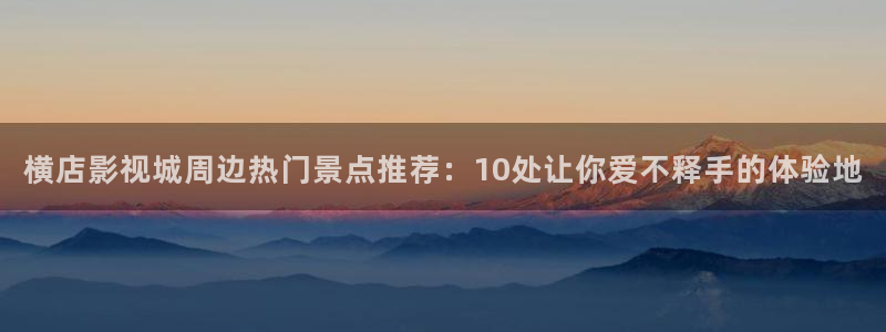 横店影视城周边热门景点推荐：10处让你爱不释手的体验地